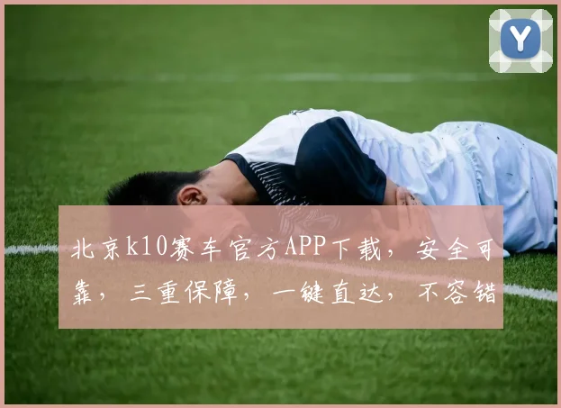 北京k10赛车官方APP下载，安全可靠，三重保障，一键直达，不容错过，体验非凡
