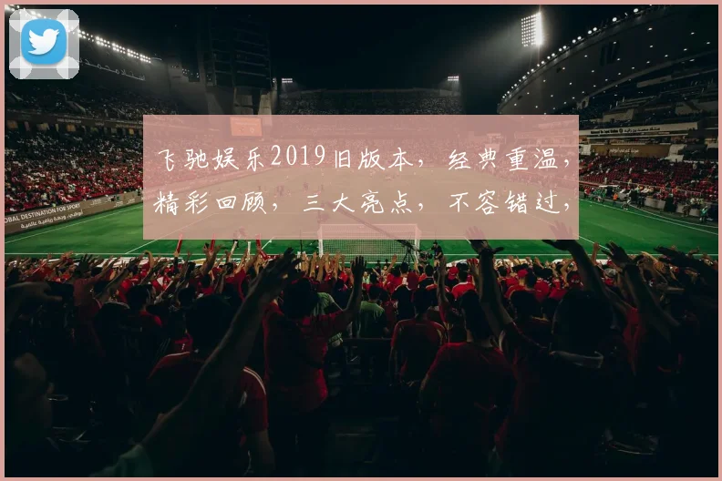 飞驰娱乐2019旧版本，经典重温，精彩回顾，三大亮点，不容错过，深度解析