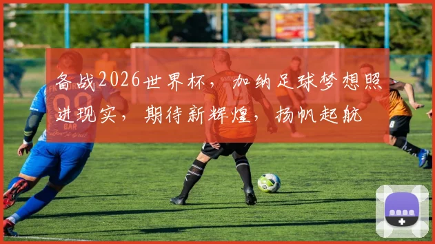 备战2026世界杯，加纳足球梦想照进现实，期待新辉煌，扬帆起航