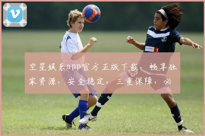 空星娱乐app官方正版下载，畅享独家资源，安全稳定，三重保障，必下体验