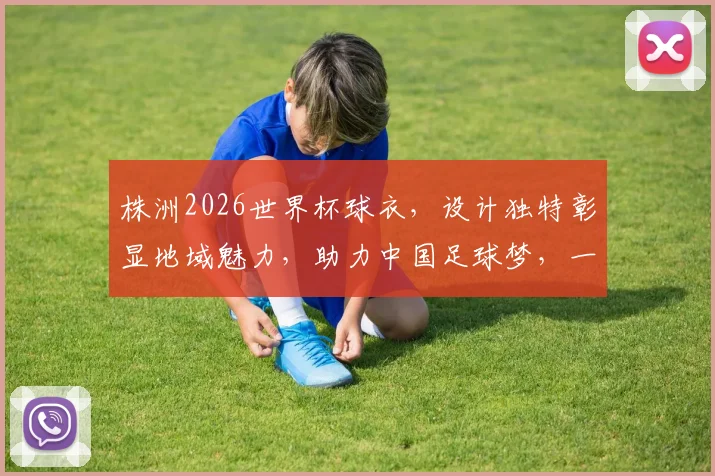 株洲2026世界杯球衣，设计独特彰显地域魅力，助力中国足球梦，一睹为快