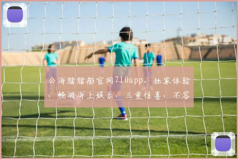 公海赌赌船官网710app，独家体验，畅游海上娱乐，三重惊喜，不容错过
