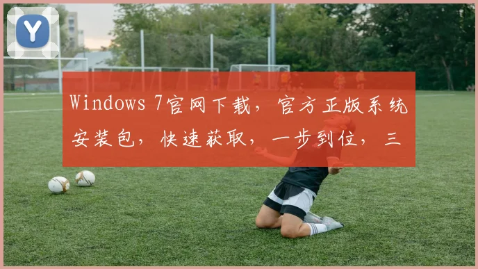 Windows 7官网下载，官方正版系统安装包，快速获取，一步到位，三步轻松安装，体验流畅运行
