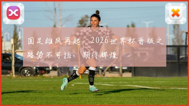 国足雄风再起，2026世界杯晋级之路势不可挡，期待辉煌