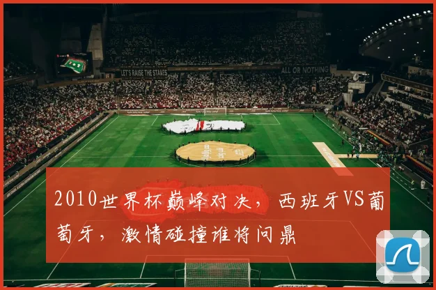 2010世界杯巅峰对决，西班牙VS葡萄牙，激情碰撞谁将问鼎