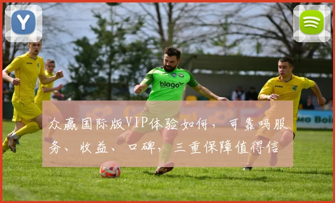 众赢国际版VIP体验如何，可靠吗服务、收益、口碑，三重保障值得信赖，值得一试